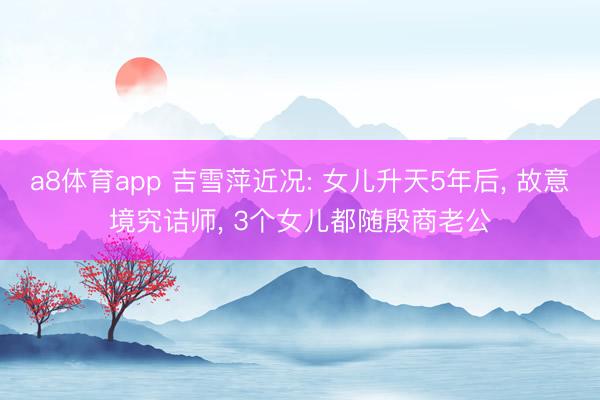 a8体育app 吉雪萍近况: 女儿升天5年后， 故意境究诘师， 3个女儿都随殷商老公