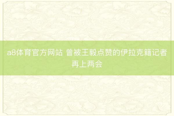 a8体育官方网站 曾被王毅点赞的伊拉克籍记者再上两会