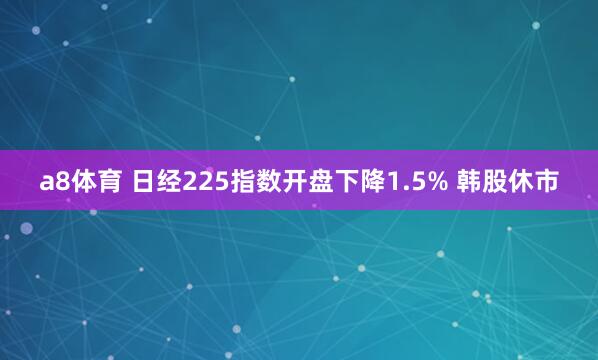 a8体育 日经225指数开盘下降1.5% 韩股休市