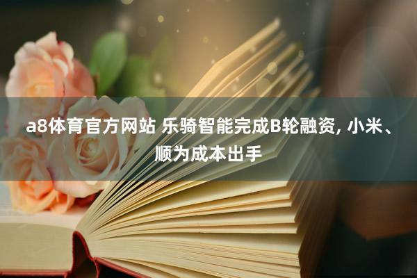 a8体育官方网站 乐骑智能完成B轮融资, 小米、顺为成本出手