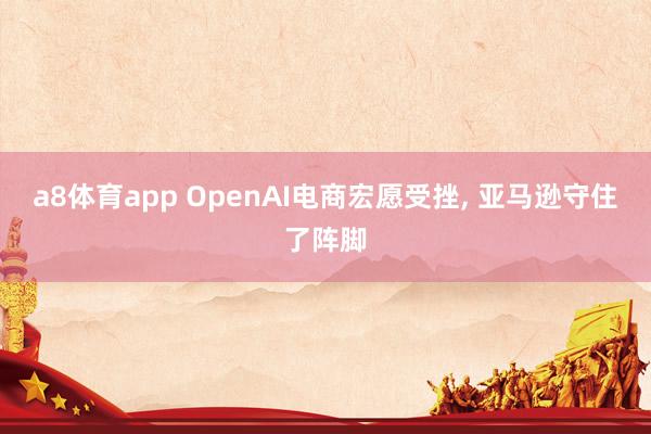 a8体育app OpenAI电商宏愿受挫, 亚马逊守住了阵脚