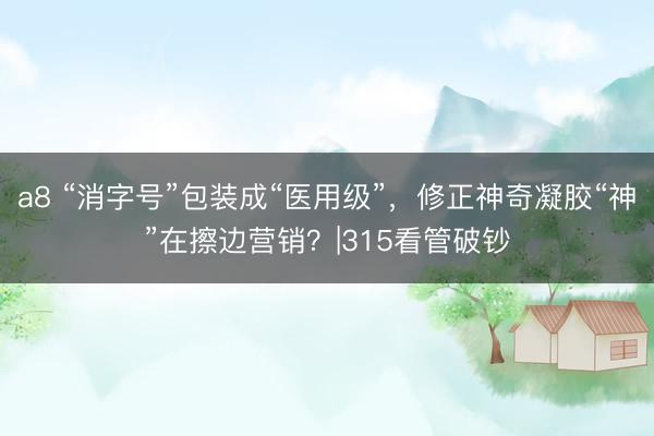 a8 “消字号”包装成“医用级”，修正神奇凝胶“神”在擦边营销？|315看管破钞