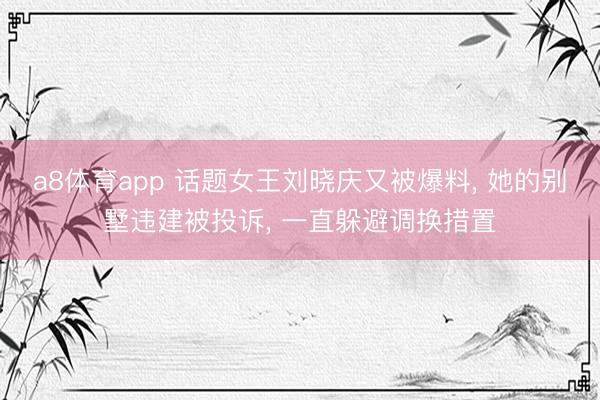 a8体育app 话题女王刘晓庆又被爆料, 她的别墅违建被投诉, 一直躲避调换措置