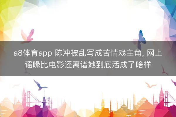 a8体育app 陈冲被乱写成苦情戏主角, 网上谣喙比电影还离谱她到底活成了啥样