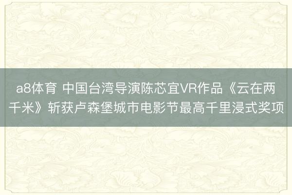 a8体育 中国台湾导演陈芯宜VR作品《云在两千米》斩获卢森堡城市电影节最高千里浸式奖项