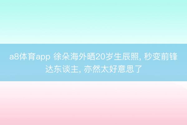 a8体育app 徐朵海外晒20岁生辰照, 秒变前锋达东谈主, 亦然太好意思了