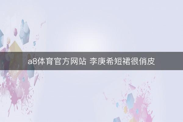a8体育官方网站 李庚希短裙很俏皮