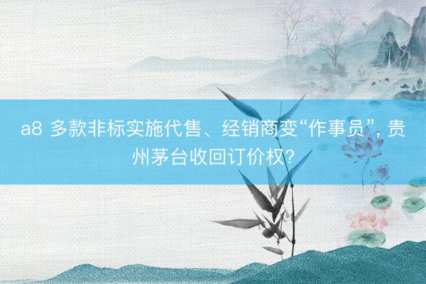 a8 多款非标实施代售、经销商变“作事员”, 贵州茅台收回订价权?