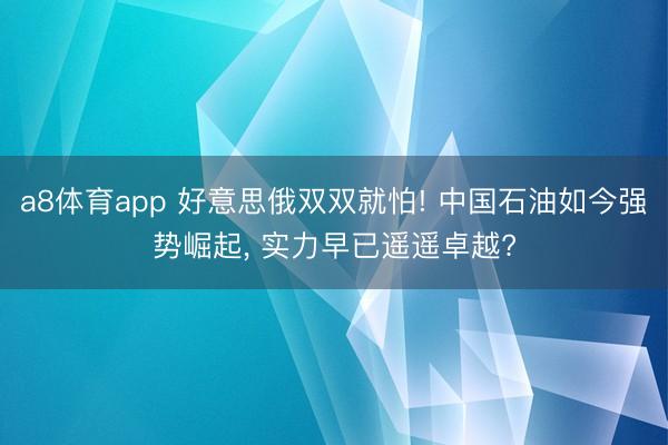 a8体育app 好意思俄双双就怕! 中国石油如今强势崛起, 实力早已遥遥卓越?