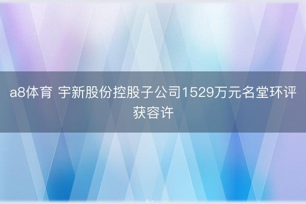 a8体育 宇新股份控股子公司1529万元名堂环评获容许