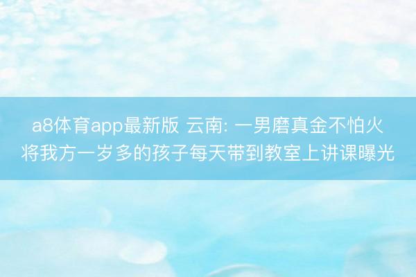 a8体育app最新版 云南: 一男磨真金不怕火将我方一岁多的孩子每天带到教室上讲课曝光