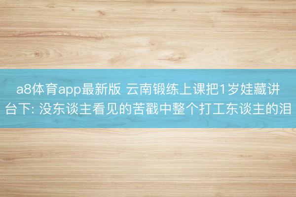 a8体育app最新版 云南锻练上课把1岁娃藏讲台下: 没东谈主看见的苦戳中整个打工东谈主的泪