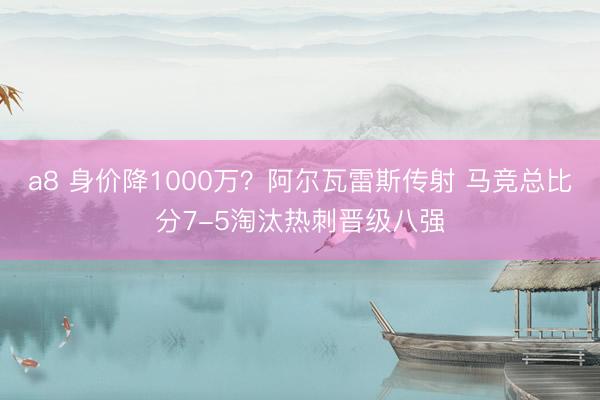 a8 身价降1000万？阿尔瓦雷斯传射 马竞总比分7-5淘汰热刺晋级八强
