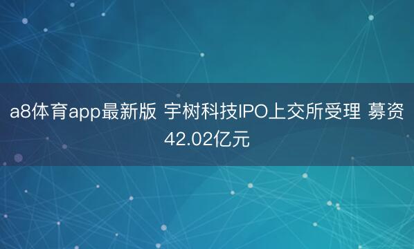 a8体育app最新版 宇树科技IPO上交所受理 募资42.02亿元