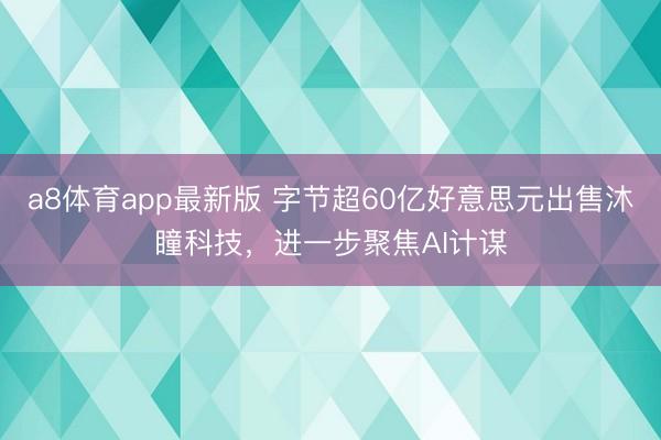 a8体育app最新版 字节超60亿好意思元出售沐瞳科技，进一步聚焦AI计谋