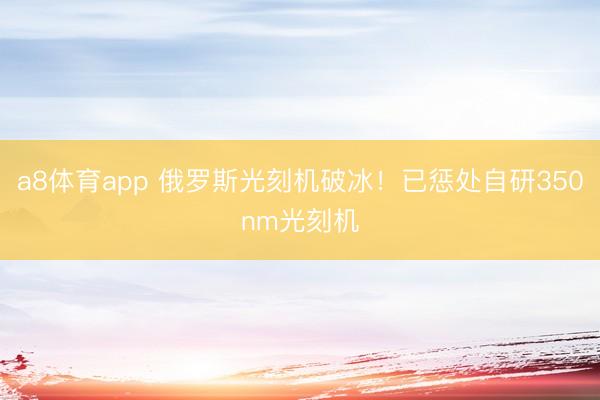 a8体育app 俄罗斯光刻机破冰！已惩处自研350nm光刻机