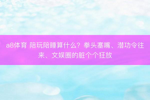 a8体育 陪玩陪睡算什么？拳头塞嘴、潜功令往来、文娱圈的脏个个狂放