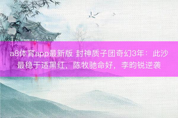 a8体育app最新版 封神质子团奇幻3年：此沙最稳于适黑红，陈牧驰命好，李昀锐逆袭