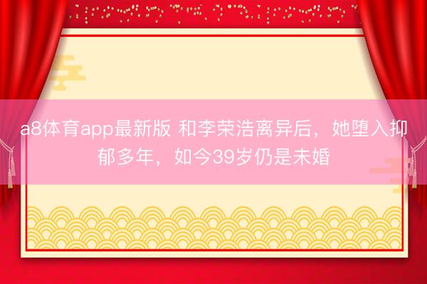 a8体育app最新版 和李荣浩离异后，她堕入抑郁多年，如今39岁仍是未婚