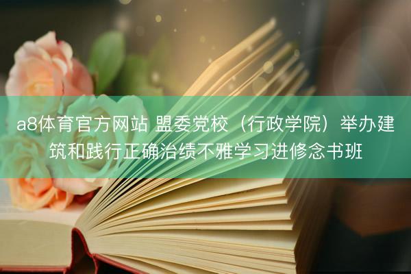 a8体育官方网站 盟委党校（行政学院）举办建筑和践行正确治绩不雅学习进修念书班
