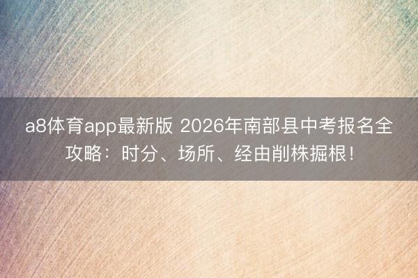 a8体育app最新版 2026年南部县中考报名全攻略：时分、场所、经由削株掘根！