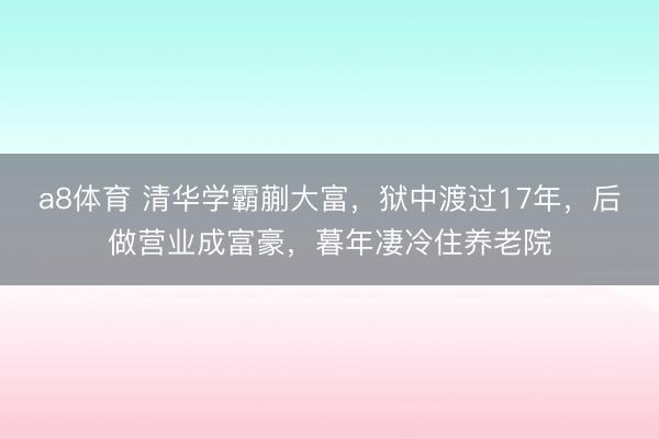 a8体育 清华学霸蒯大富，狱中渡过17年，后做营业成富豪，暮年凄冷住养老院
