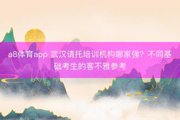 a8体育app 武汉请托培训机构哪家强？不同基础考生的客不雅参考