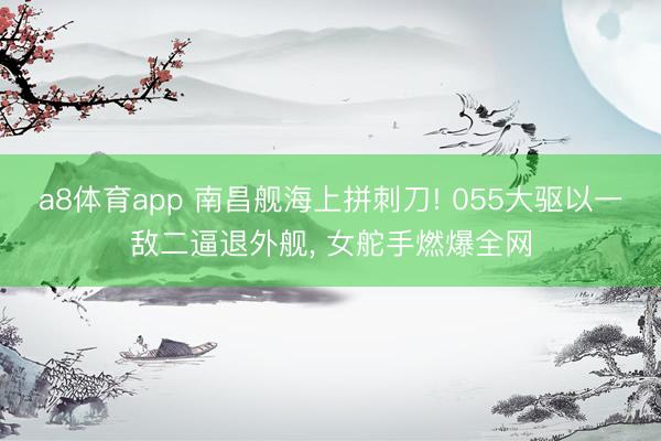 a8体育app 南昌舰海上拼刺刀! 055大驱以一敌二逼退外舰, 女舵手燃爆全网