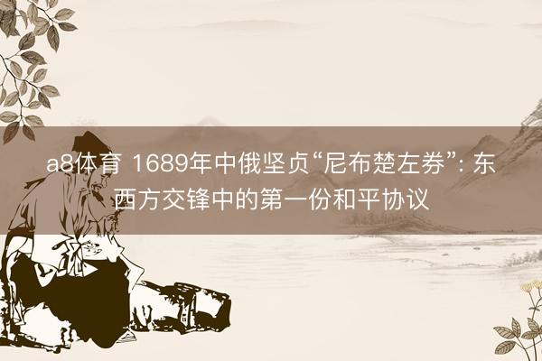 a8体育 1689年中俄坚贞“尼布楚左券”: 东西方交锋中的第一份和平协议