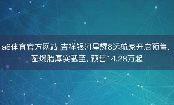 a8体育官方网站 吉祥银河星耀8远航家开启预售, 配爆胎厚实截至, 预售14.28万起