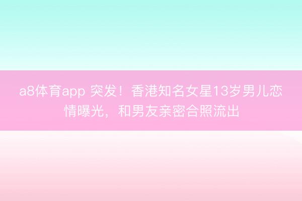 a8体育app 突发！香港知名女星13岁男儿恋情曝光，和男友亲密合照流出