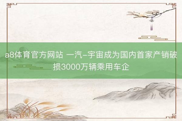 a8体育官方网站 一汽-宇宙成为国内首家产销破损3000万辆乘用车企