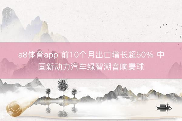 a8体育app 前10个月出口增长超50% 中国新动力汽车绿智潮音响寰球
