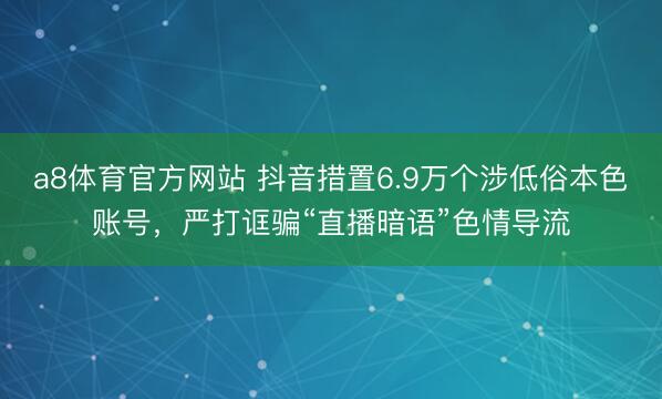 a8体育官方网站 抖音措置6.9万个涉低俗本色账号，严打诓骗“直播暗语”色情导流