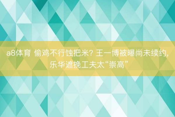 a8体育 偷鸡不行蚀把米? 王一博被曝尚未续约, 乐华遮挽工夫太“崇高”