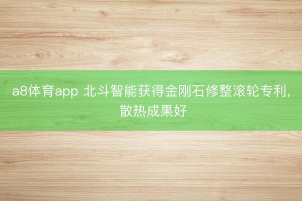 a8体育app 北斗智能获得金刚石修整滚轮专利， 散热成果好