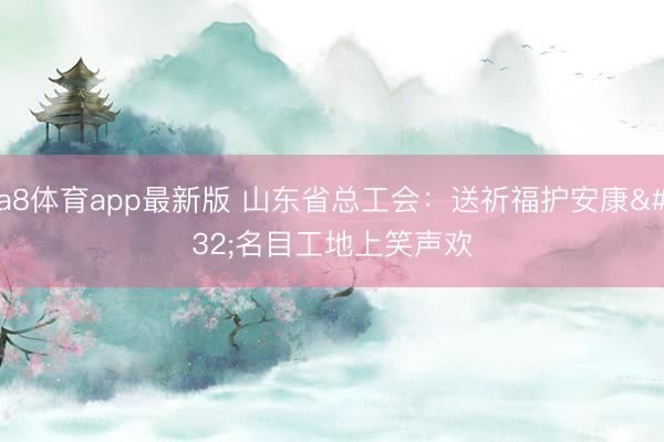 a8体育app最新版 山东省总工会：送祈福护安康 名目工地上笑声欢