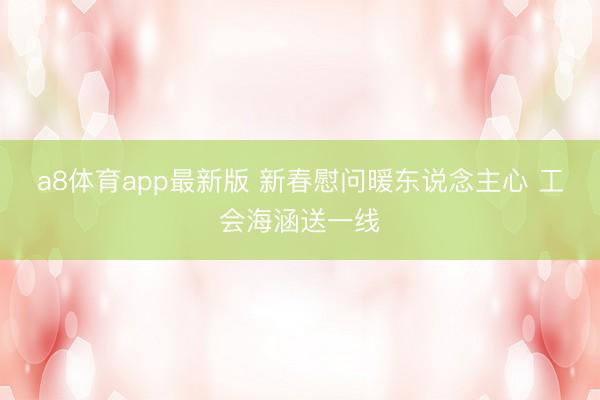 a8体育app最新版 新春慰问暖东说念主心 工会海涵送一线