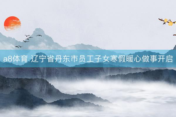 a8体育 辽宁省丹东市员工子女寒假暖心做事开启