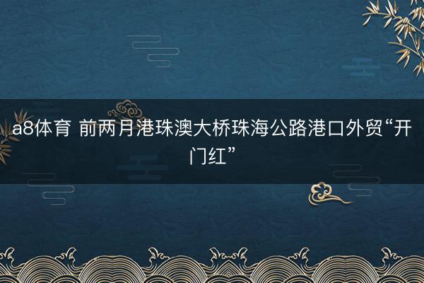 a8体育 前两月港珠澳大桥珠海公路港口外贸“开门红”