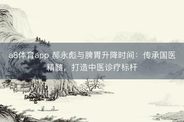 a8体育app 郝永彪与脾胃升降时间：传承国医精髓，<a href=