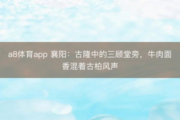a8体育app 襄阳:古隆中的三顾堂旁,牛肉面香混着古柏风声
