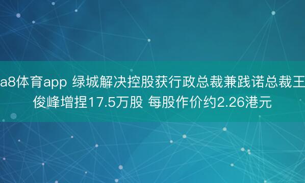 a8体育app 绿城解决控股获行政总裁兼践诺总裁王俊峰增捏17.5万股 每股作价约2.26港元