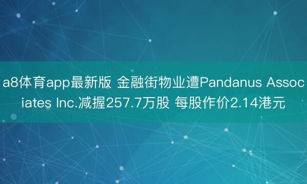 a8体育app最新版 金融街物业遭Pandanus Associates Inc.减握257.7万股 每股作价2.14港元