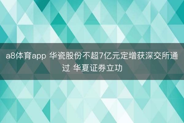 a8体育app 华瓷股份不超7亿元定增获深交所通过 华夏证券立功
