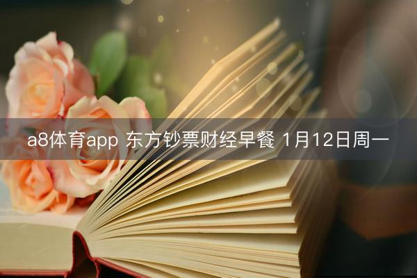 a8体育app 东方钞票财经早餐 1月12日周一