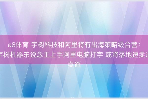 a8体育 宇树科技和阿里将有出海策略级合营：宇树机器东说念主上手阿里电脑打字 或将落地速卖通
