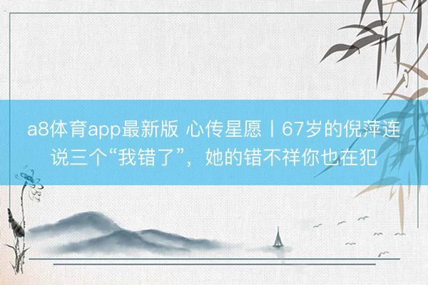 a8体育app最新版 心传星愿丨67岁的倪萍连说三个“我错了”,她的错不祥你也在犯