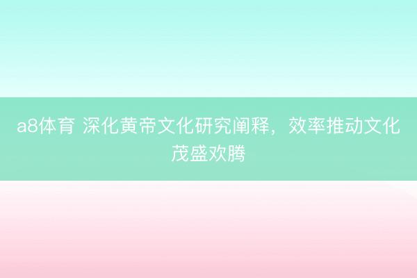 a8体育 深化黄帝文化研究阐释，效率推动文化茂盛欢腾