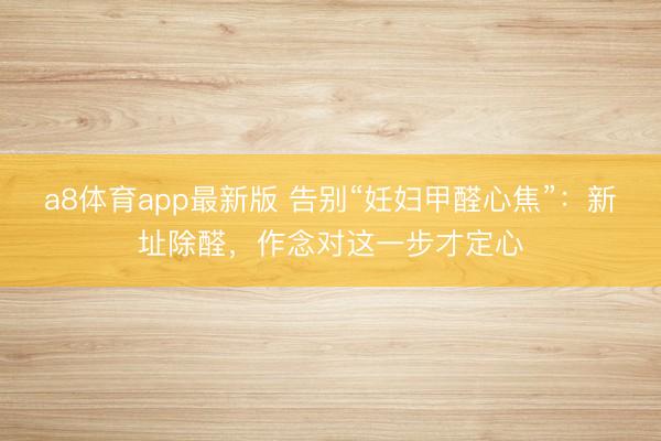 a8体育app最新版 告别“妊妇甲醛心焦”:新址除醛,作念对这一步才定心